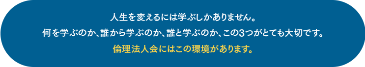 人生を変えるには学ぶしかありません。 何を学ぶのか、誰から学ぶのか、誰と学ぶのか、この3つがとても大切です。 倫理法人会にはこの環境があります。